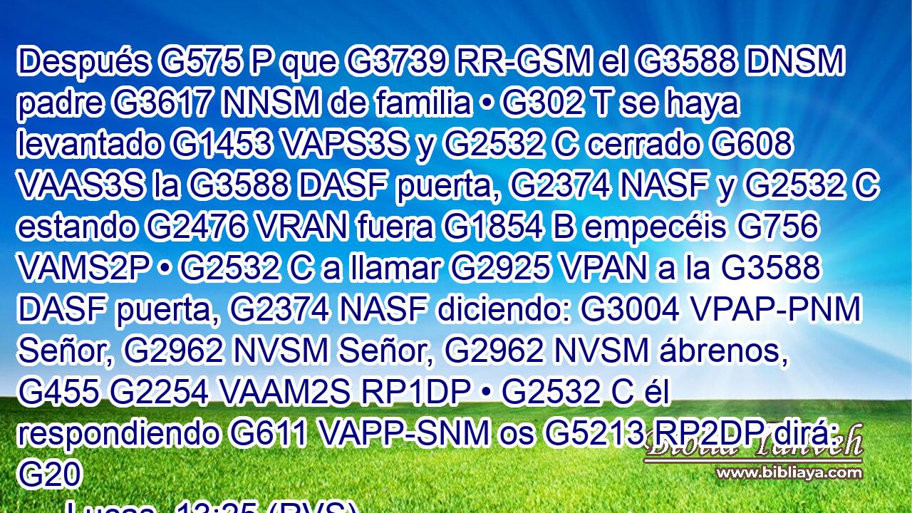 Después G575 P que G3739 RR-GSM el G3588 DNSM padre G3617 NNSM de familia • G302 T se haya levantado G1453 VAPS3S y G2532 C cerrado G608 VAAS3S la G3588 DASF puerta, G2374 NASF y G2532 C estando G2476 VRAN fuera G1854 B empecéis G756 VAMS2P • G2532 C a llamar G2925 VPAN a la G3588 DASF puerta, G2374 NASF diciendo: G3004 VPAP-PNM Señor, G2962 NVSM Señor, G2962 NVSM ábrenos, G455 G2254 VAAM2S RP1DP • G2532 C él respondiendo G611 VAPP-SNM os G5213 RP2DP dirá: G20