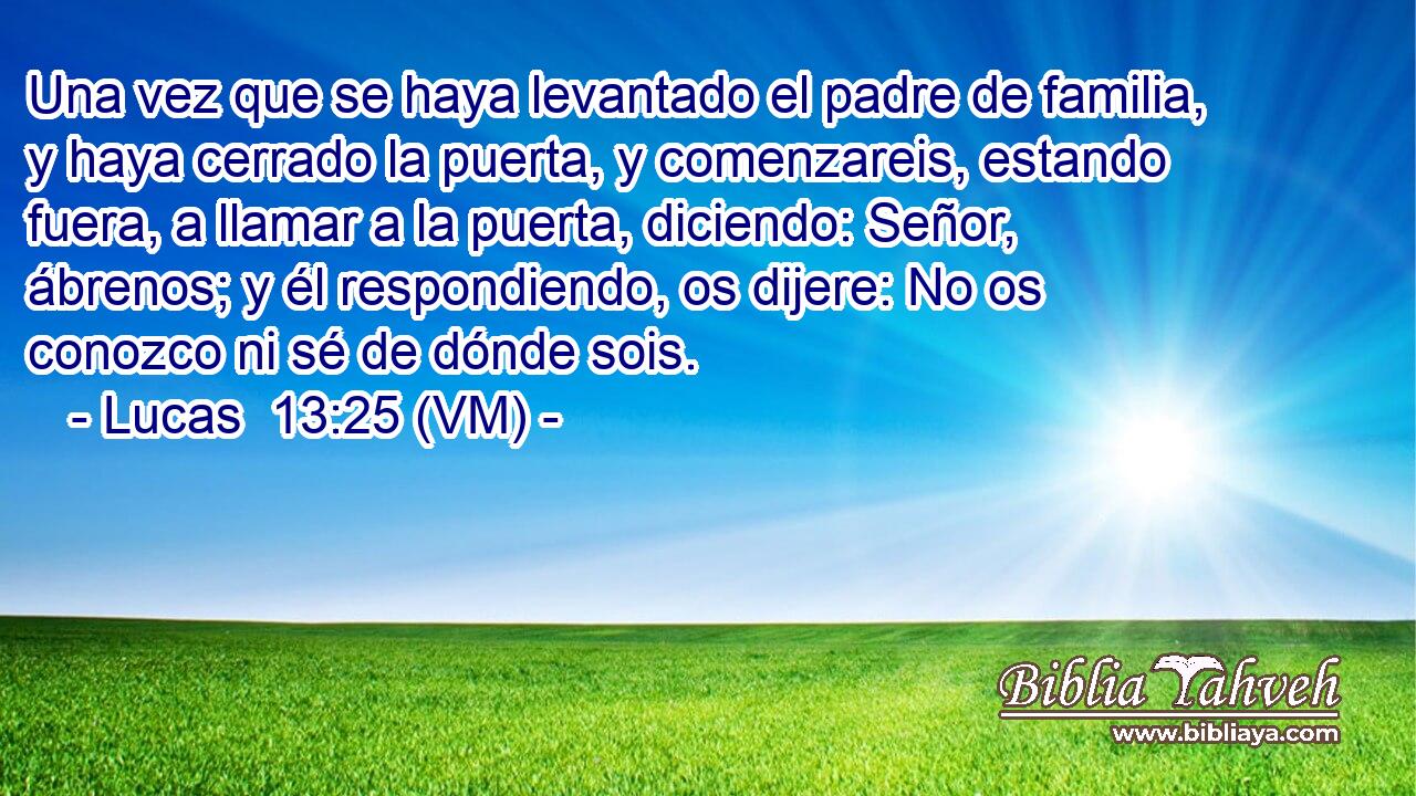 Una vez que se haya levantado el padre de familia, y haya cerrado la puerta, y comenzareis, estando fuera, a llamar a la puerta, diciendo: Señor, ábrenos; y él respondiendo, os dijere: No os conozco ni sé de dónde sois. 