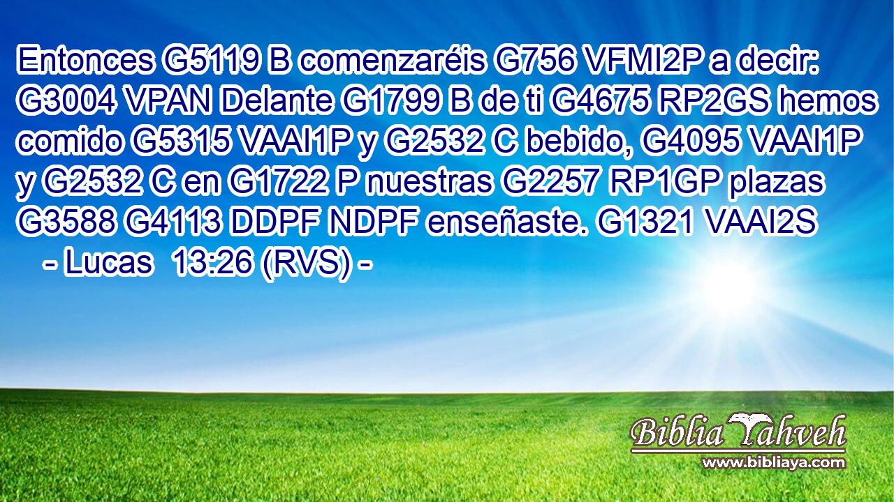 Entonces G5119 B comenzaréis G756 VFMI2P a decir: G3004 VPAN Delante G1799 B de ti G4675 RP2GS hemos comido G5315 VAAI1P y G2532 C bebido, G4095 VAAI1P y G2532 C en G1722 P nuestras G2257 RP1GP plazas G3588 G4113 DDPF NDPF enseñaste. G1321 VAAI2S 