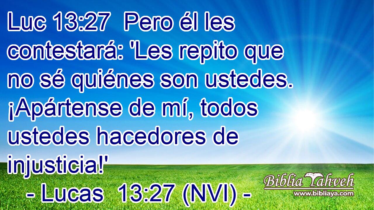 Luc 13:27  Pero él les contestará: 'Les repito que no sé quiénes son ustedes. ¡Apártense de mí, todos ustedes hacedores de injusticia!' 