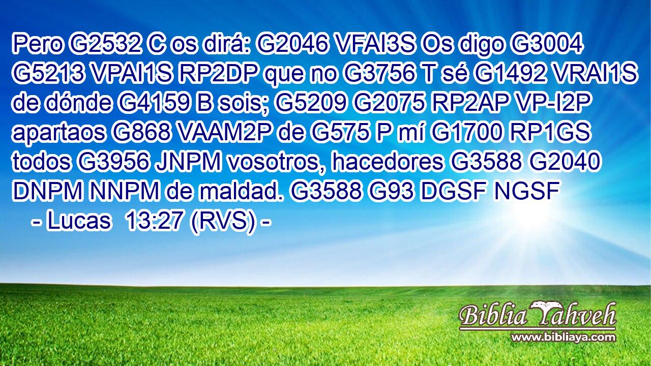 Pero G2532 C os dirá: G2046 VFAI3S Os digo G3004 G5213 VPAI1S RP2DP que no G3756 T sé G1492 VRAI1S de dónde G4159 B sois; G5209 G2075 RP2AP VP-I2P apartaos G868 VAAM2P de G575 P mí G1700 RP1GS todos G3956 JNPM vosotros, hacedores G3588 G2040 DNPM NNPM de maldad. G3588 G93 DGSF NGSF 