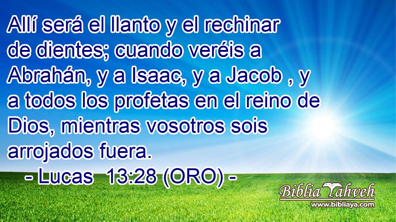  Allí será el llanto y el rechinar de dientes; cuando veréis a Abrahán, y a Isaac, y a Jacob , y a todos los profetas en el reino de Dios, mientras vosotros sois arrojados fuera. 
