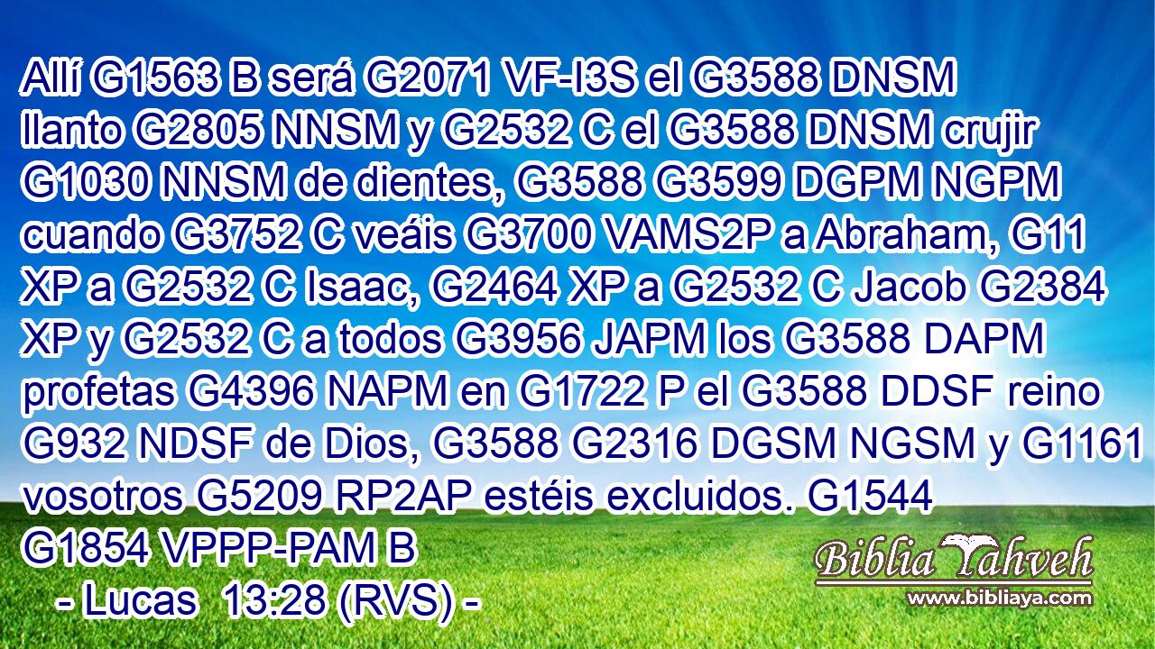Allí G1563 B será G2071 VF-I3S el G3588 DNSM llanto G2805 NNSM y G2532 C el G3588 DNSM crujir G1030 NNSM de dientes, G3588 G3599 DGPM NGPM cuando G3752 C veáis G3700 VAMS2P a Abraham, G11 XP a G2532 C Isaac, G2464 XP a G2532 C Jacob G2384 XP y G2532 C a todos G3956 JAPM los G3588 DAPM profetas G4396 NAPM en G1722 P el G3588 DDSF reino G932 NDSF de Dios, G3588 G2316 DGSM NGSM y G1161 C vosotros G5209 RP2AP estéis excluidos. G1544 G1854 VPPP-PAM B 