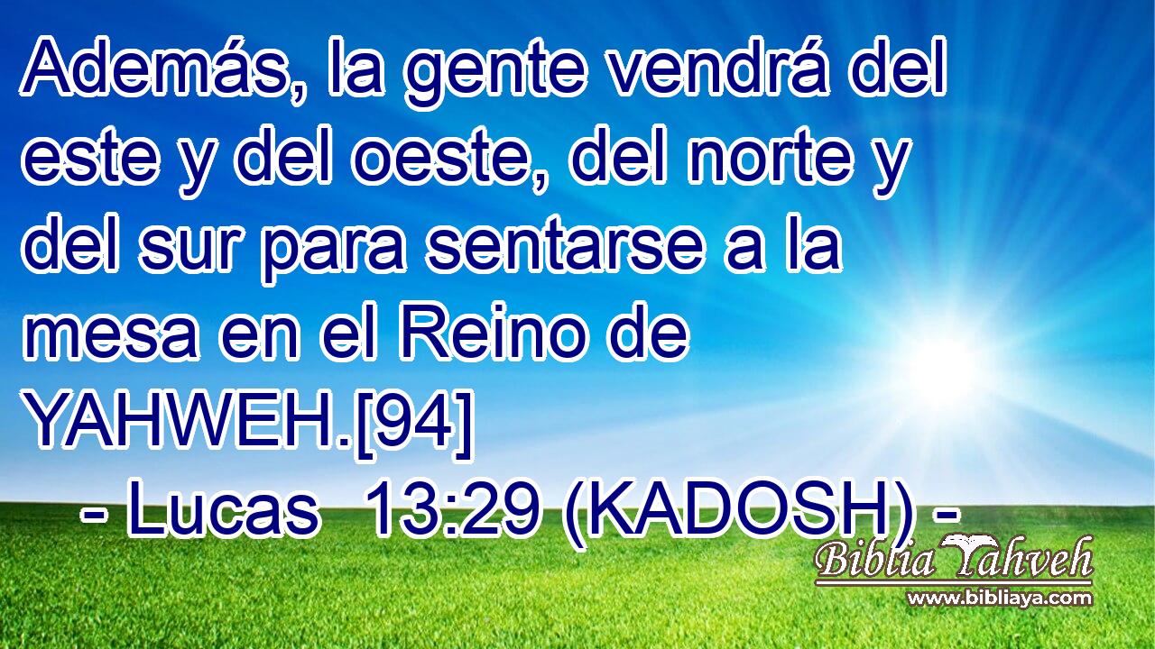  Además, la gente vendrá del este y del oeste, del norte y del sur para sentarse a la mesa en el Reino de YAHWEH.[94] 