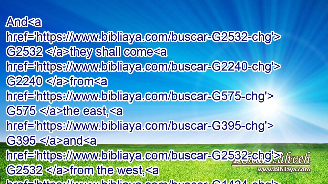 And G2532 they shall come G2240 from G575 the east, G395 and G2532 from the west, G1424 and G2532 from G575 the north, G1005 and G2532 from the south, G3558 and G2532 shall sit down G347 in G1722 the G3588 kingdom G932 of G2316 God.