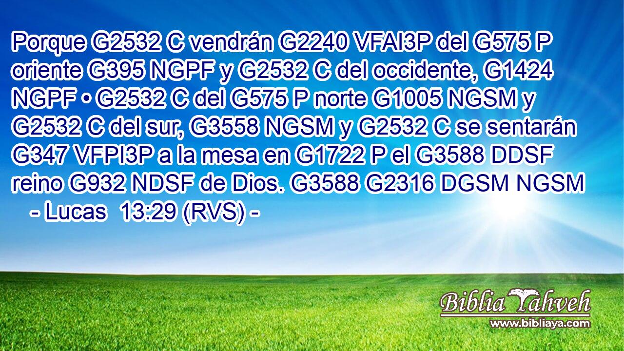 Porque G2532 C vendrán G2240 VFAI3P del G575 P oriente G395 NGPF y G2532 C del occidente, G1424 NGPF • G2532 C del G575 P norte G1005 NGSM y G2532 C del sur, G3558 NGSM y G2532 C se sentarán G347 VFPI3P a la mesa en G1722 P el G3588 DDSF reino G932 NDSF de Dios. G3588 G2316 DGSM NGSM 