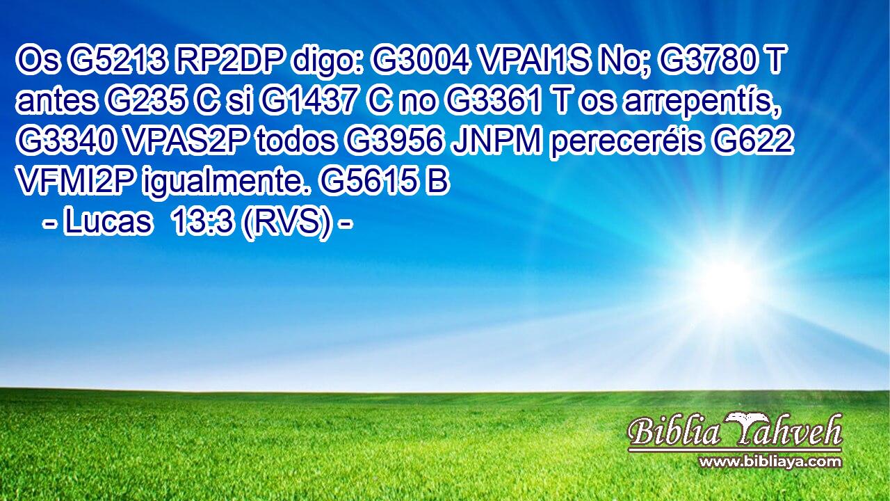 Os G5213 RP2DP digo: G3004 VPAI1S No; G3780 T antes G235 C si G1437 C no G3361 T os arrepentís, G3340 VPAS2P todos G3956 JNPM pereceréis G622 VFMI2P igualmente. G5615 B 