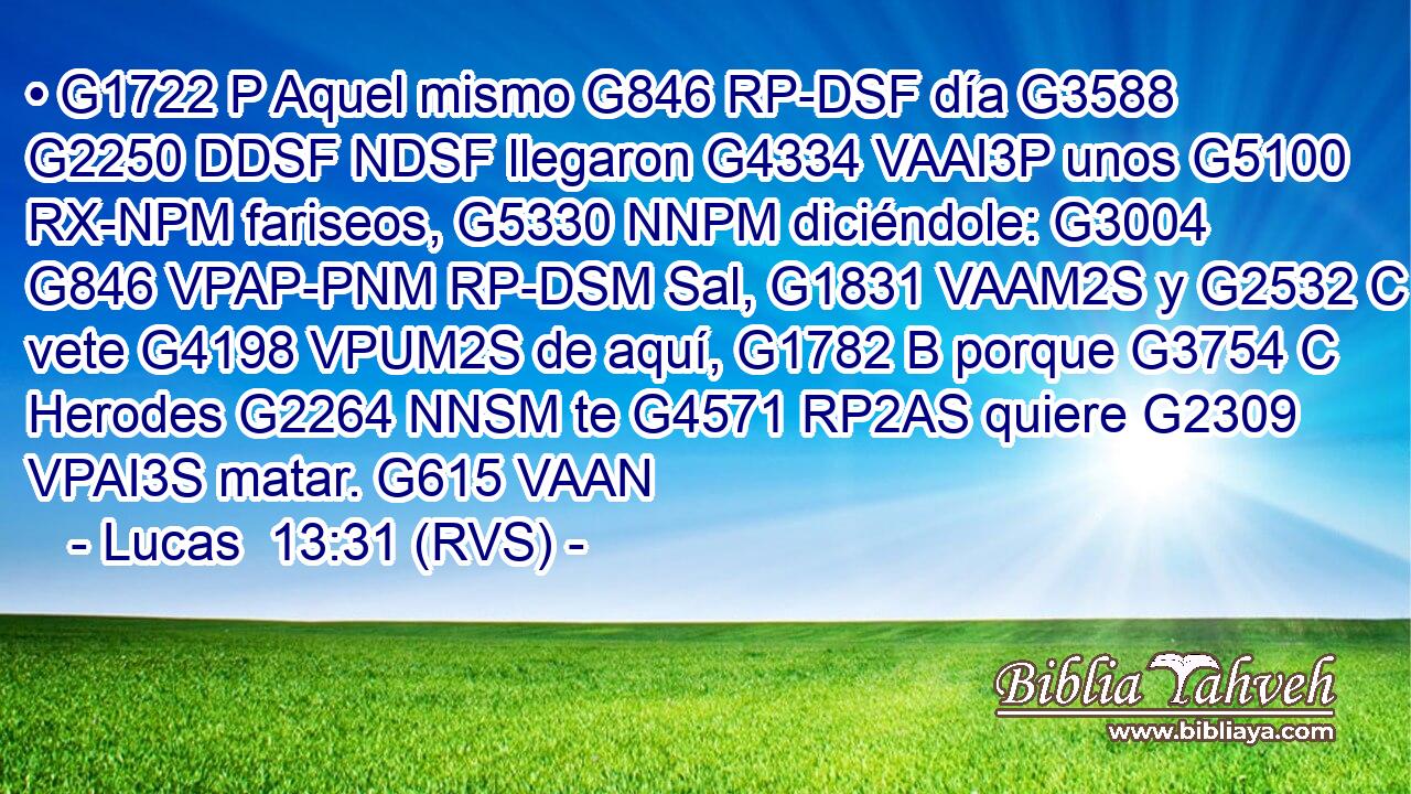 • G1722 P Aquel mismo G846 RP-DSF día G3588 G2250 DDSF NDSF llegaron G4334 VAAI3P unos G5100 RX-NPM fariseos, G5330 NNPM diciéndole: G3004 G846 VPAP-PNM RP-DSM Sal, G1831 VAAM2S y G2532 C vete G4198 VPUM2S de aquí, G1782 B porque G3754 C Herodes G2264 NNSM te G4571 RP2AS quiere G2309 VPAI3S matar. G615 VAAN 