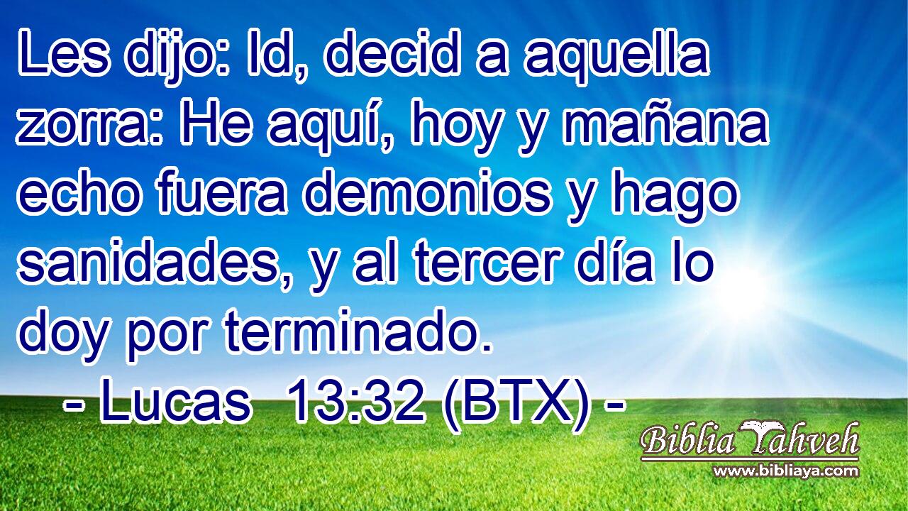 Les dijo: Id, decid a aquella zorra: He aquí, hoy y mañana echo fuera demonios y hago sanidades, y al tercer día lo doy por terminado.