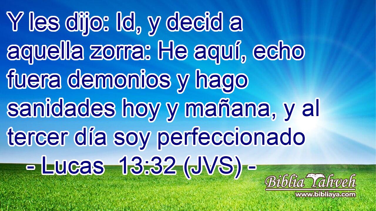 Y les dijo: Id, y decid a aquella zorra: He aquí, echo fuera demonios y hago sanidades hoy y mañana, y al tercer día soy perfeccionado