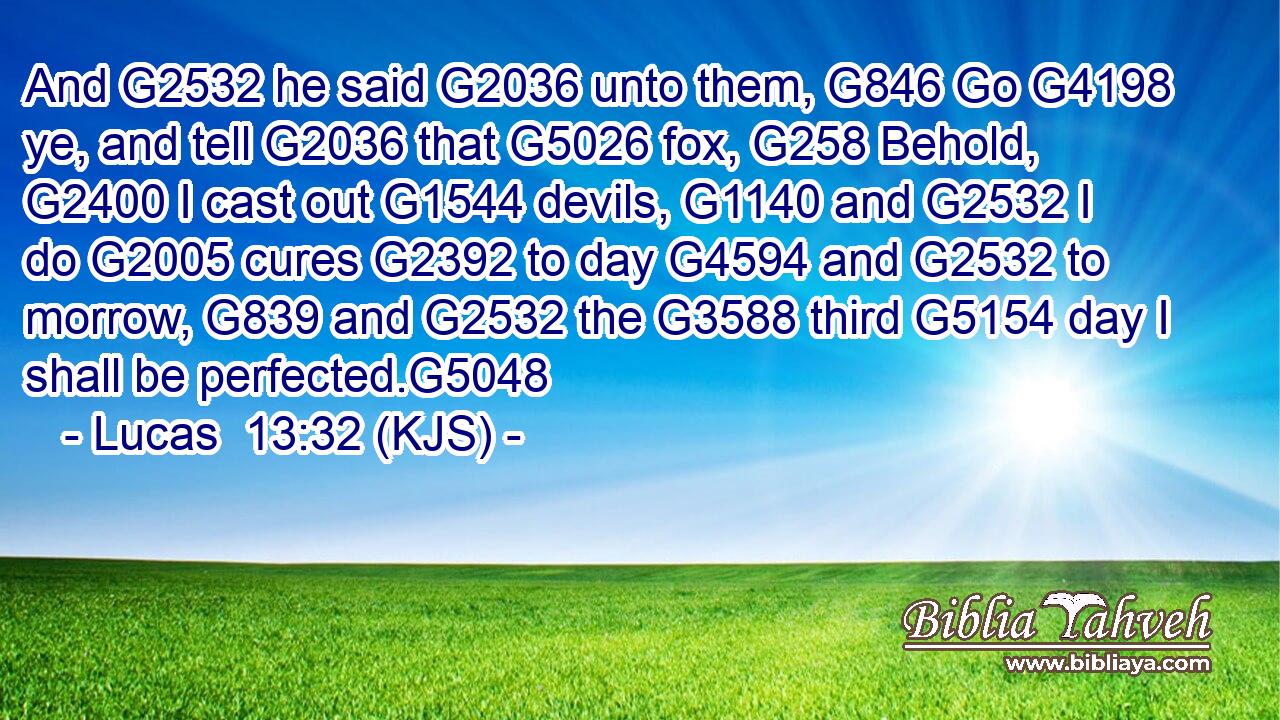 And G2532 he said G2036 unto them, G846 Go G4198 ye, and tell G2036 that G5026 fox, G258 Behold, G2400 I cast out G1544 devils, G1140 and G2532 I do G2005 cures G2392 to day G4594 and G2532 to morrow, G839 and G2532 the G3588 third G5154 day I shall be perfected.G5048
