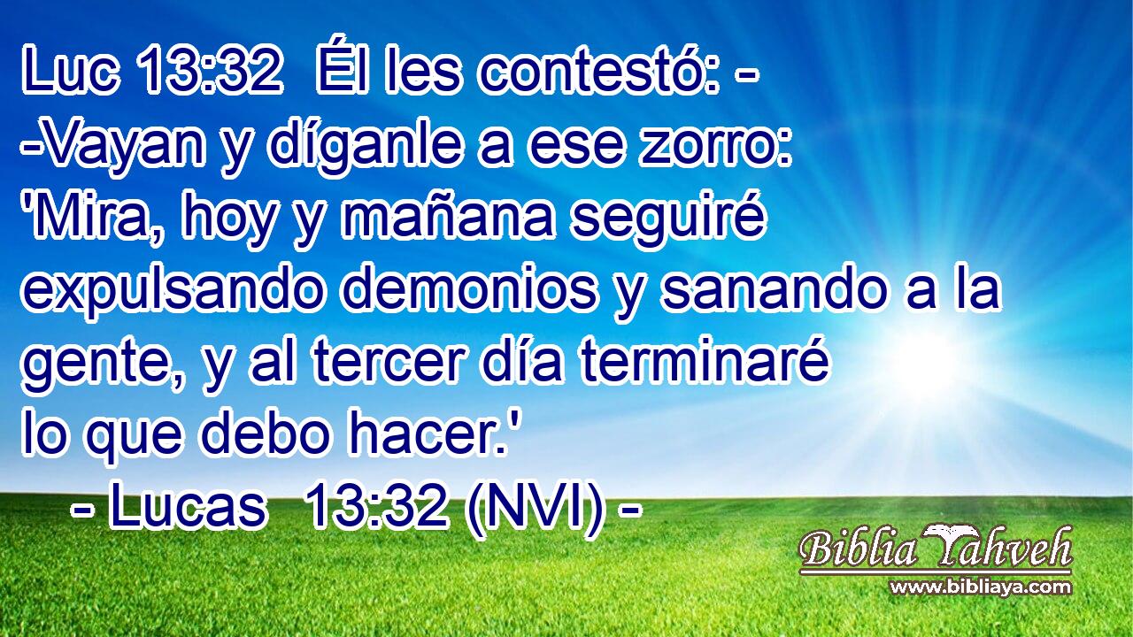 Luc 13:32  Él les contestó: - -Vayan y díganle a ese zorro: 'Mira, hoy y mañana seguiré expulsando demonios y sanando a la gente, y al tercer día terminaré lo que debo hacer.' 