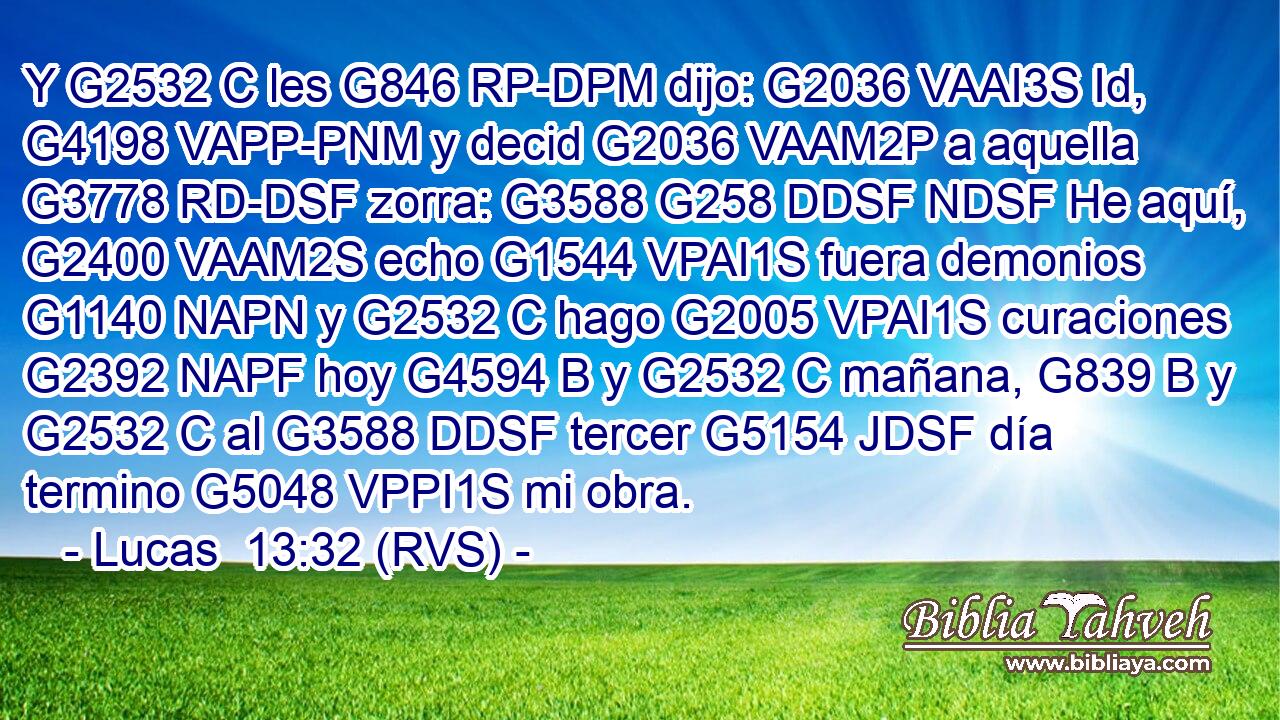 Y G2532 C les G846 RP-DPM dijo: G2036 VAAI3S Id, G4198 VAPP-PNM y decid G2036 VAAM2P a aquella G3778 RD-DSF zorra: G3588 G258 DDSF NDSF He aquí, G2400 VAAM2S echo G1544 VPAI1S fuera demonios G1140 NAPN y G2532 C hago G2005 VPAI1S curaciones G2392 NAPF hoy G4594 B y G2532 C mañana, G839 B y G2532 C al G3588 DDSF tercer G5154 JDSF día termino G5048 VPPI1S mi obra. 
