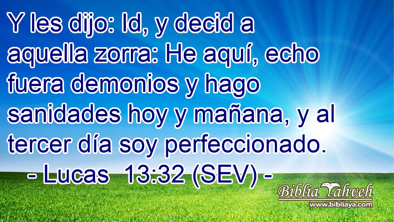 Y les dijo: Id, y decid a aquella zorra: He aquí, echo fuera demonios y hago sanidades hoy y mañana, y al tercer día soy perfeccionado.