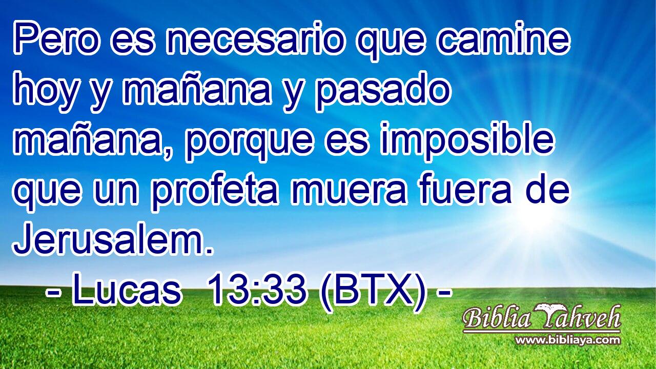 Pero es necesario que camine hoy y mañana y pasado mañana, porque es imposible que un profeta muera fuera de Jerusalem.