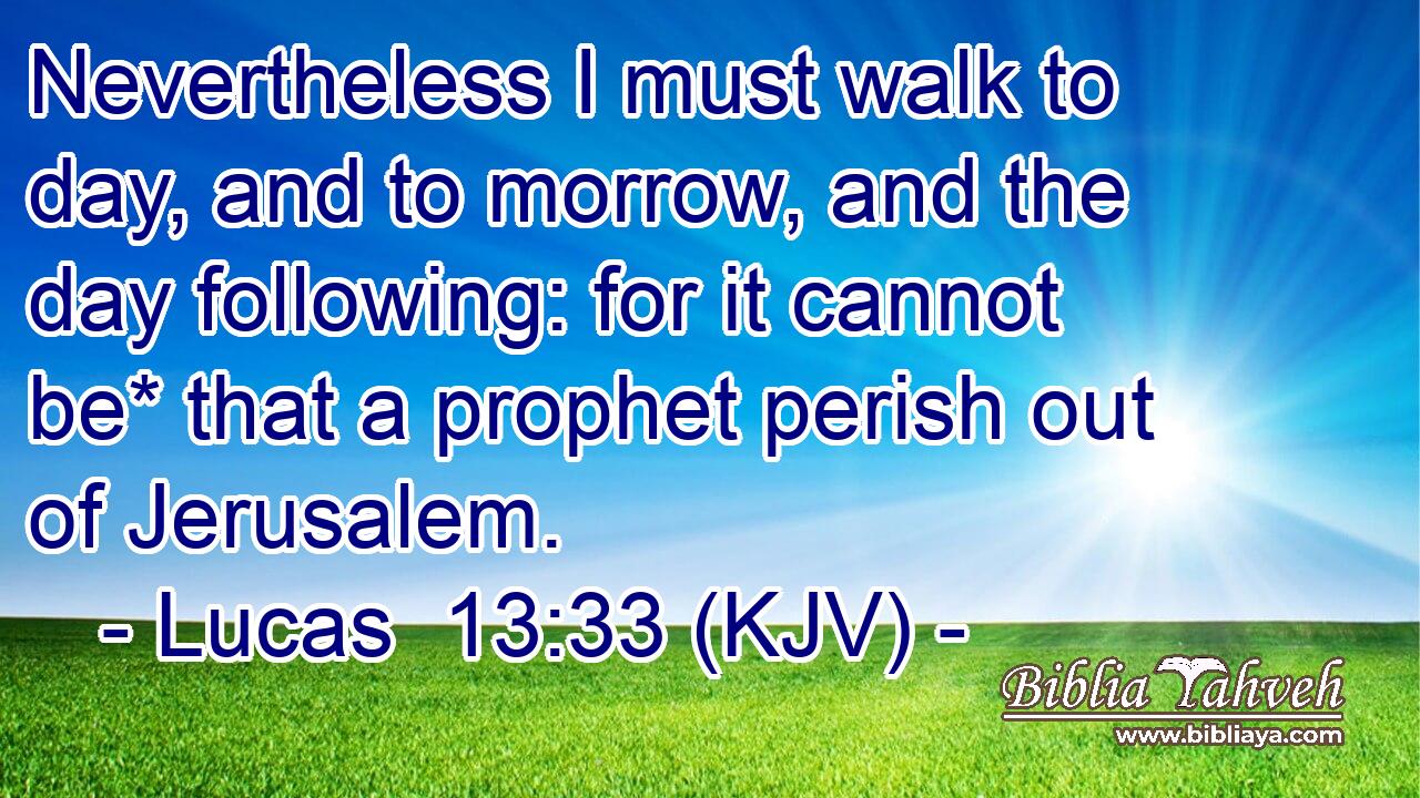 Nevertheless I must walk to day, and to morrow, and the day following: for it cannot be* that a prophet perish out of Jerusalem.