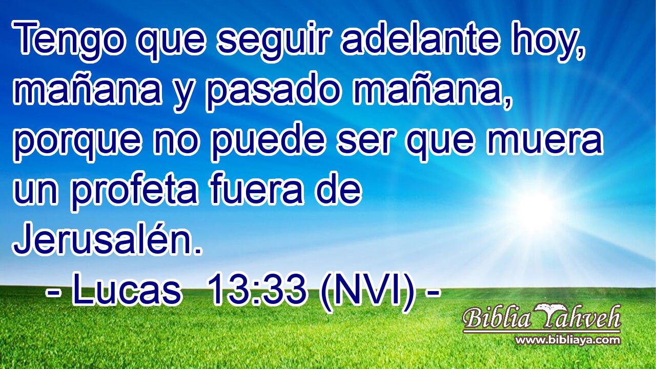  Tengo que seguir adelante hoy, mañana y pasado mañana, porque no puede ser que muera un profeta fuera de Jerusalén. 