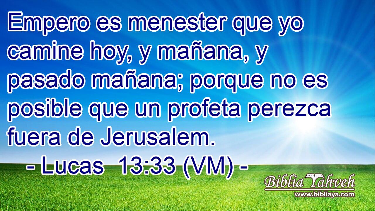  Empero es menester que yo camine hoy, y mañana, y pasado mañana; porque no es posible que un profeta perezca fuera de Jerusalem. 