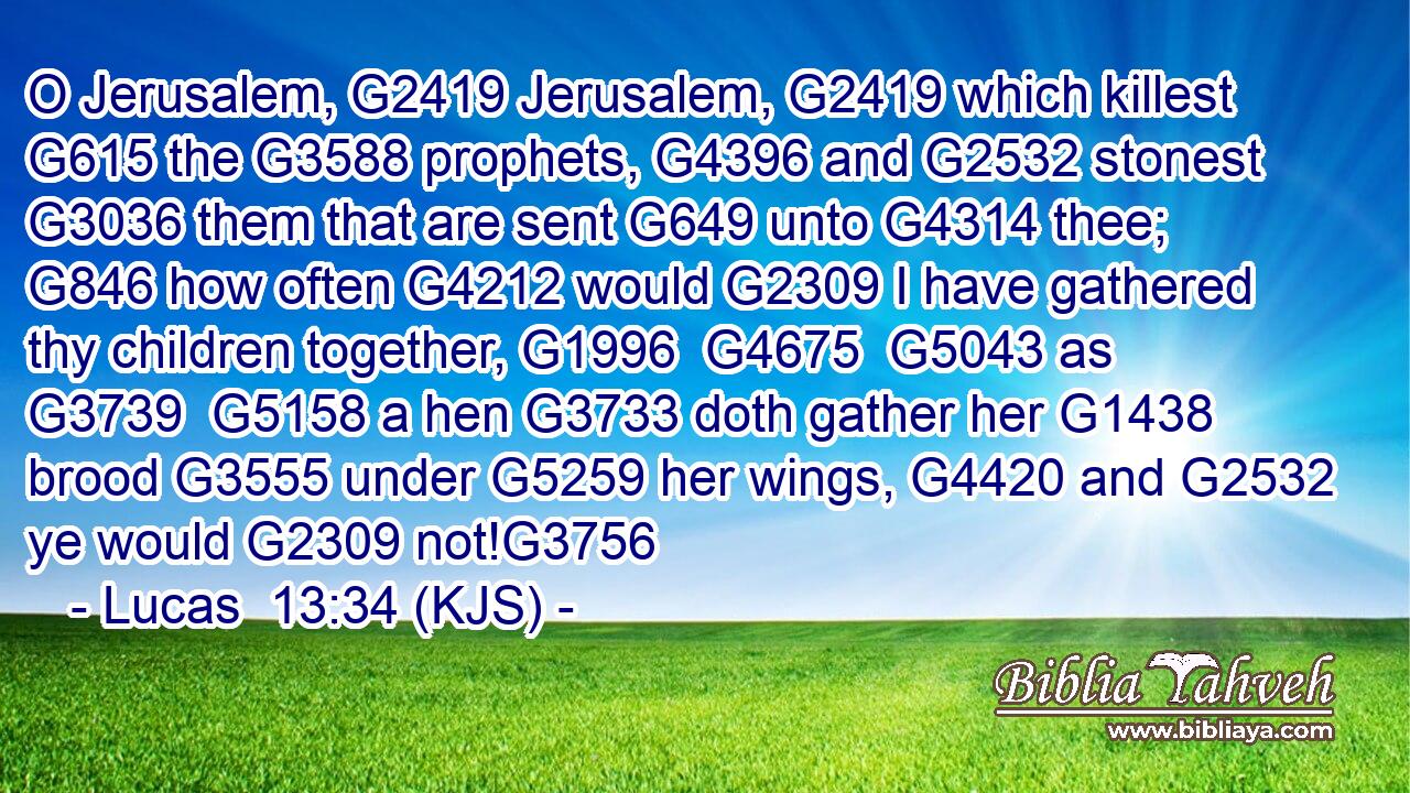 O Jerusalem, G2419 Jerusalem, G2419 which killest G615 the G3588 prophets, G4396 and G2532 stonest G3036 them that are sent G649 unto G4314 thee; G846 how often G4212 would G2309 I have gathered thy children together, G1996  G4675  G5043 as G3739  G5158 a hen G3733 doth gather her G1438 brood G3555 under G5259 her wings, G4420 and G2532 ye would G2309 not!G3756
