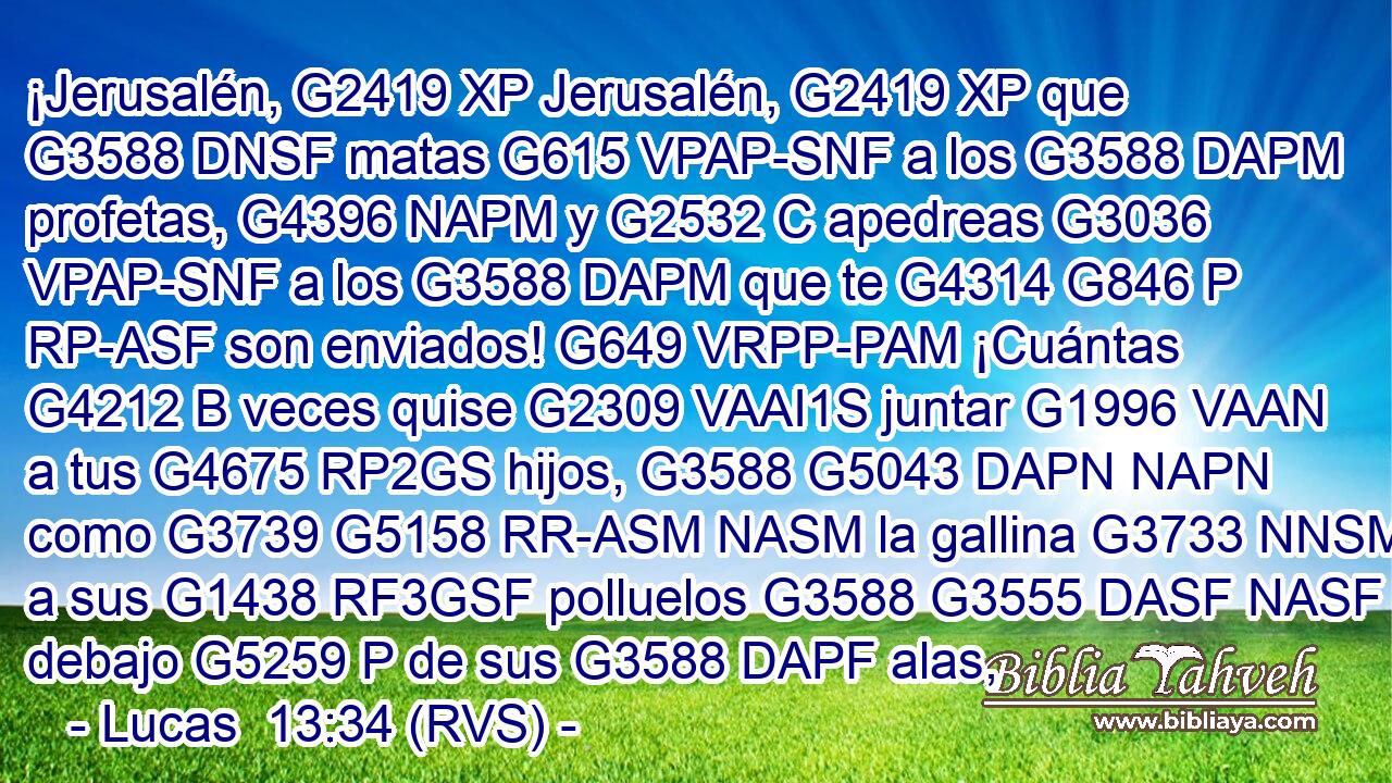 ¡Jerusalén, G2419 XP Jerusalén, G2419 XP que G3588 DNSF matas G615 VPAP-SNF a los G3588 DAPM profetas, G4396 NAPM y G2532 C apedreas G3036 VPAP-SNF a los G3588 DAPM que te G4314 G846 P RP-ASF son enviados! G649 VRPP-PAM ¡Cuántas G4212 B veces quise G2309 VAAI1S juntar G1996 VAAN a tus G4675 RP2GS hijos, G3588 G5043 DAPN NAPN como G3739 G5158 RR-ASM NASM la gallina G3733 NNSM a sus G1438 RF3GSF polluelos G3588 G3555 DASF NASF debajo G5259 P de sus G3588 DAPF alas,