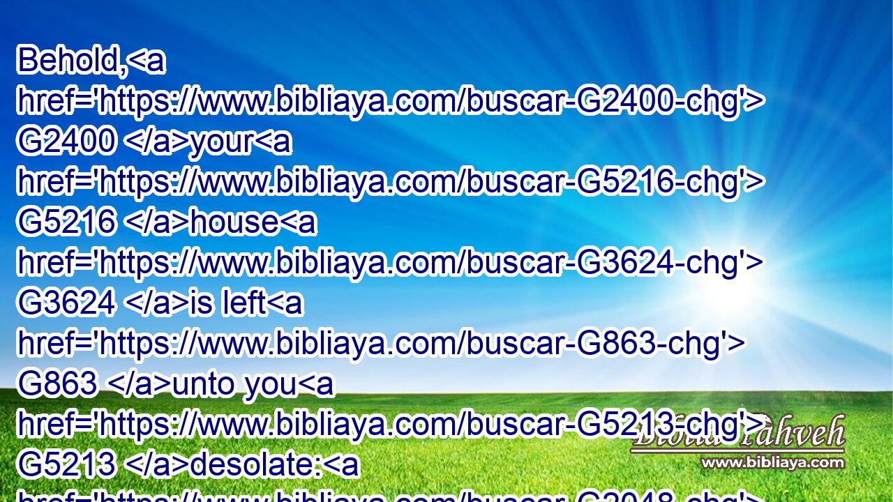 Behold, G2400 your G5216 house G3624 is left G863 unto you G5213 desolate: G2048 and G1161 verily G281 I say G3004 unto you, G5213 Ye shall not G3364 see G1492 me, G3165 until G2193  G302 the time come G2240 when G3753 ye shall say, G2036 Blessed G2127 is he that cometh G2064 in G1722 the name G3686 of the Lord.G2962