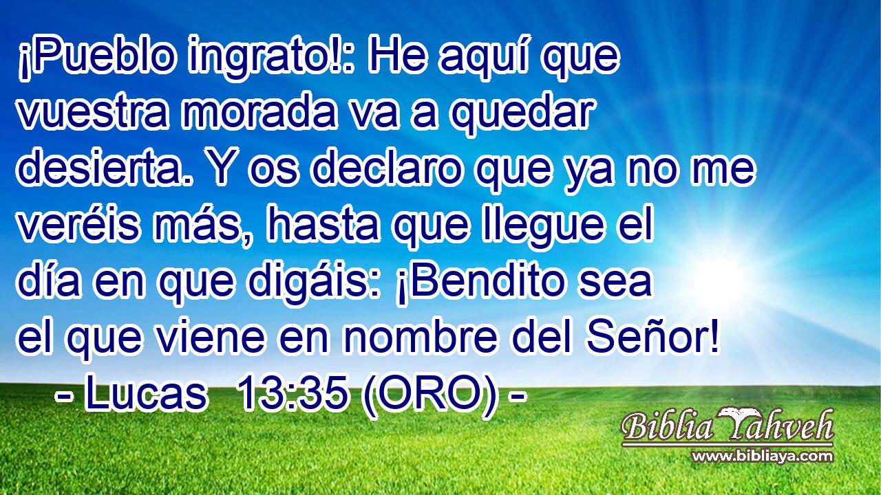  ¡Pueblo ingrato!: He aquí que vuestra morada va a quedar desierta. Y os declaro que ya no me veréis más, hasta que llegue el día en que digáis: ¡Bendito sea el que viene en nombre del Señor! 