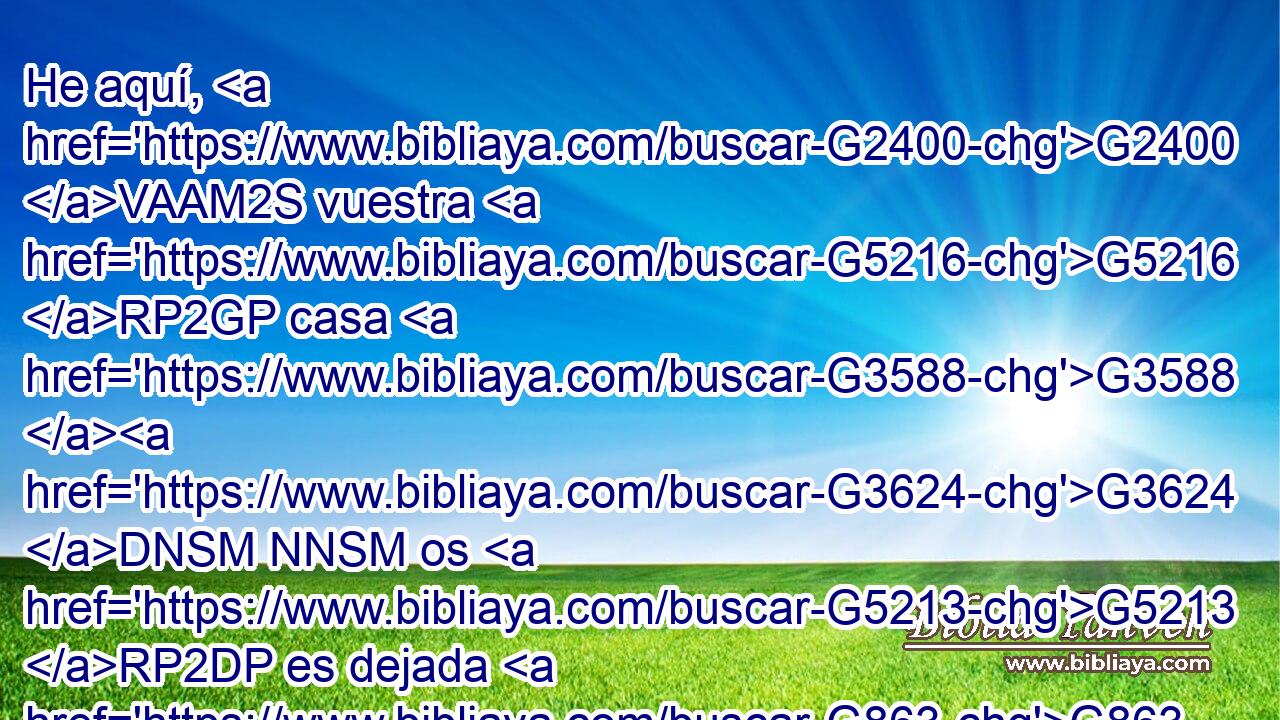He aquí, G2400 VAAM2S vuestra G5216 RP2GP casa G3588 G3624 DNSM NNSM os G5213 RP2DP es dejada G863 VPPI3S desierta; • G2048 JNSM • G281 XF y G1161 C os G5213 RP2DP digo G3004 VPAI1S que G3754 C no G3756 G3361 T T me G3165 RP1AS veréis, G1492 VAAS2P hasta G2193 C • G302 T que llegue G2240 VAAS3S el tiempo G3753 B en que digáis: G2036 VAAS2P Bendito G2127 VRPP-SNM el G3588 DNSM que viene G2064 VPUP-SNM en G1722 P nombre G3686 NDSN del Señor. G2962 NGSM 
