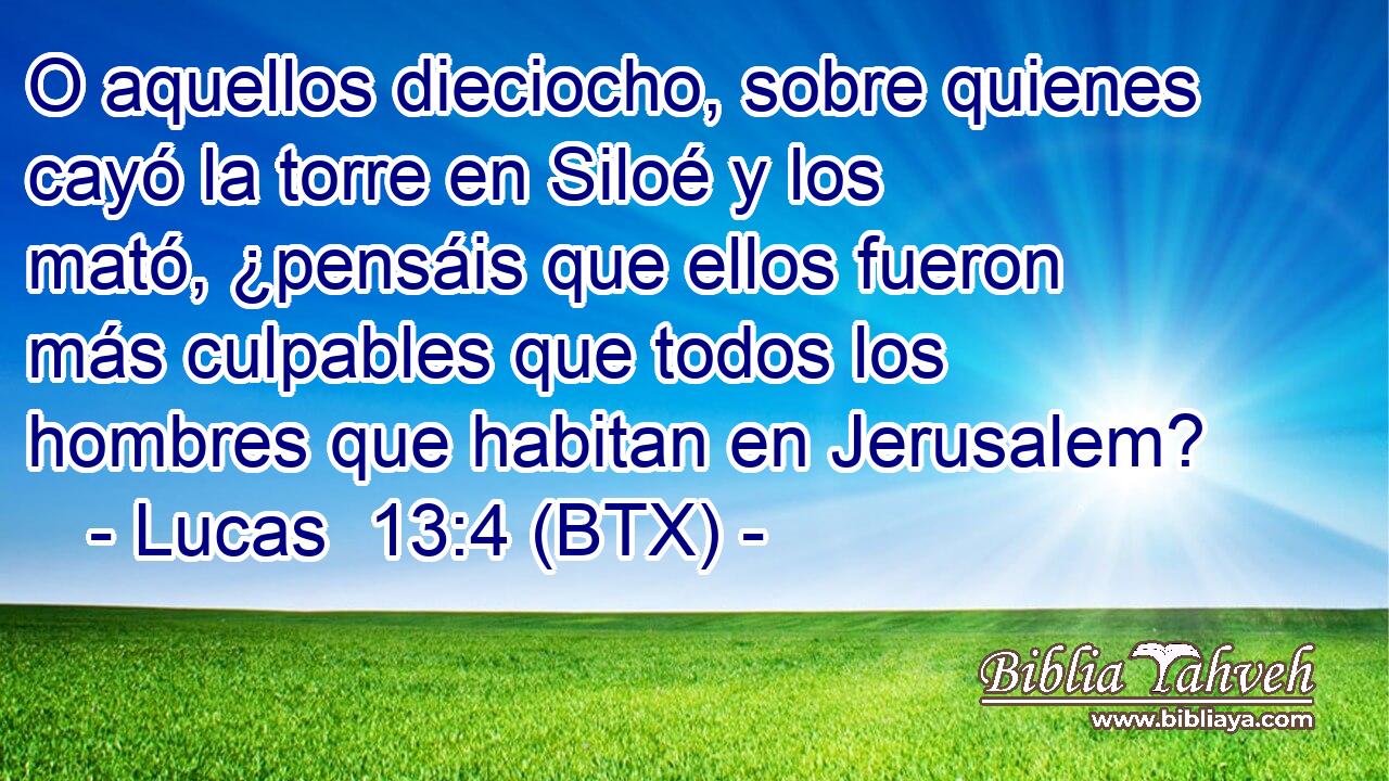 O aquellos dieciocho, sobre quienes cayó la torre en Siloé y los mató, ¿pensáis que ellos fueron más culpables que todos los hombres que habitan en Jerusalem?