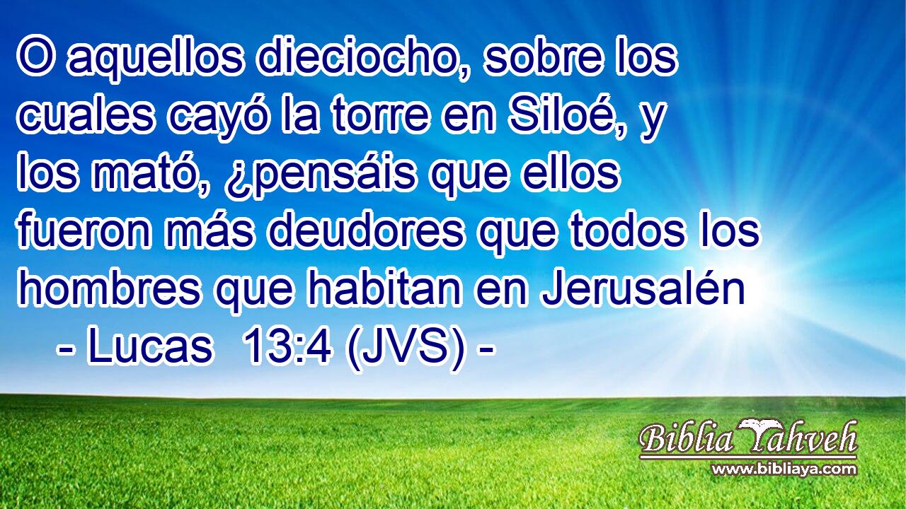 O aquellos dieciocho, sobre los cuales cayó la torre en Siloé, y los mató, ¿pensáis que ellos fueron más deudores que todos los hombres que habitan en Jerusalén