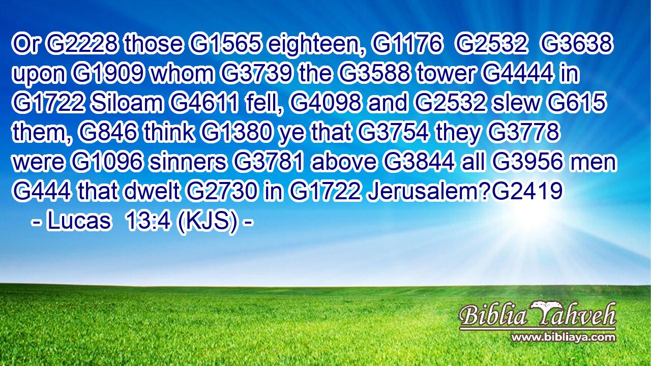 Or G2228 those G1565 eighteen, G1176  G2532  G3638 upon G1909 whom G3739 the G3588 tower G4444 in G1722 Siloam G4611 fell, G4098 and G2532 slew G615 them, G846 think G1380 ye that G3754 they G3778 were G1096 sinners G3781 above G3844 all G3956 men G444 that dwelt G2730 in G1722 Jerusalem?G2419