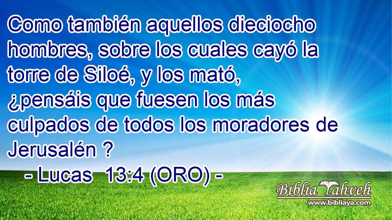  Como también aquellos dieciocho hombres, sobre los cuales cayó la torre de Siloé, y los mató, ¿pensáis que fuesen los más culpados de todos los moradores de Jerusalén ? 