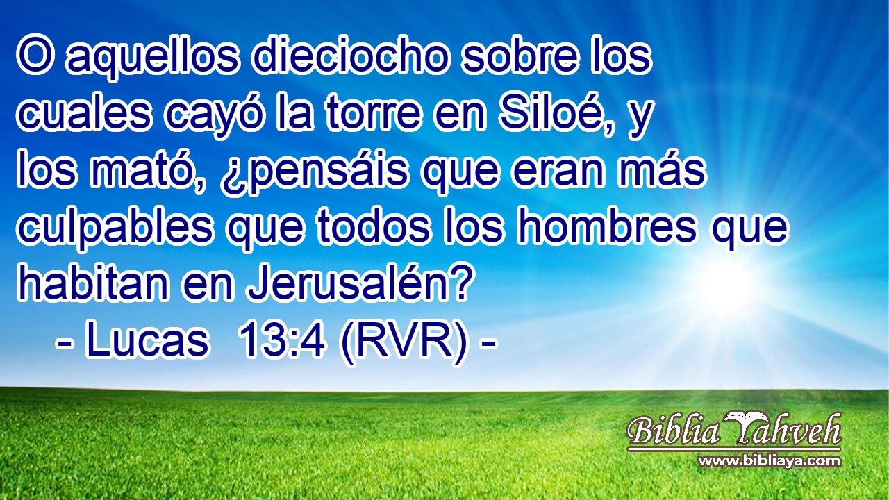 O aquellos dieciocho sobre los cuales cayó la torre en Siloé, y los mató, ¿pensáis que eran más culpables que todos los hombres que habitan en Jerusalén?