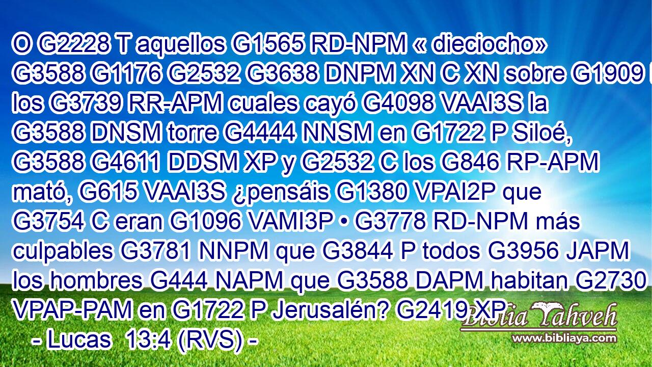 O G2228 T aquellos G1565 RD-NPM « dieciocho» G3588 G1176 G2532 G3638 DNPM XN C XN sobre G1909 P los G3739 RR-APM cuales cayó G4098 VAAI3S la G3588 DNSM torre G4444 NNSM en G1722 P Siloé, G3588 G4611 DDSM XP y G2532 C los G846 RP-APM mató, G615 VAAI3S ¿pensáis G1380 VPAI2P que G3754 C eran G1096 VAMI3P • G3778 RD-NPM más culpables G3781 NNPM que G3844 P todos G3956 JAPM los hombres G444 NAPM que G3588 DAPM habitan G2730 VPAP-PAM en G1722 P Jerusalén? G2419 XP 