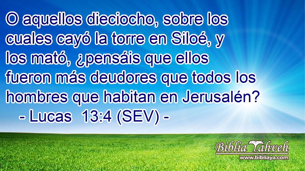 O aquellos dieciocho, sobre los cuales cayó la torre en Siloé, y los mató, ¿pensáis que ellos fueron más deudores que todos los hombres que habitan en Jerusalén?