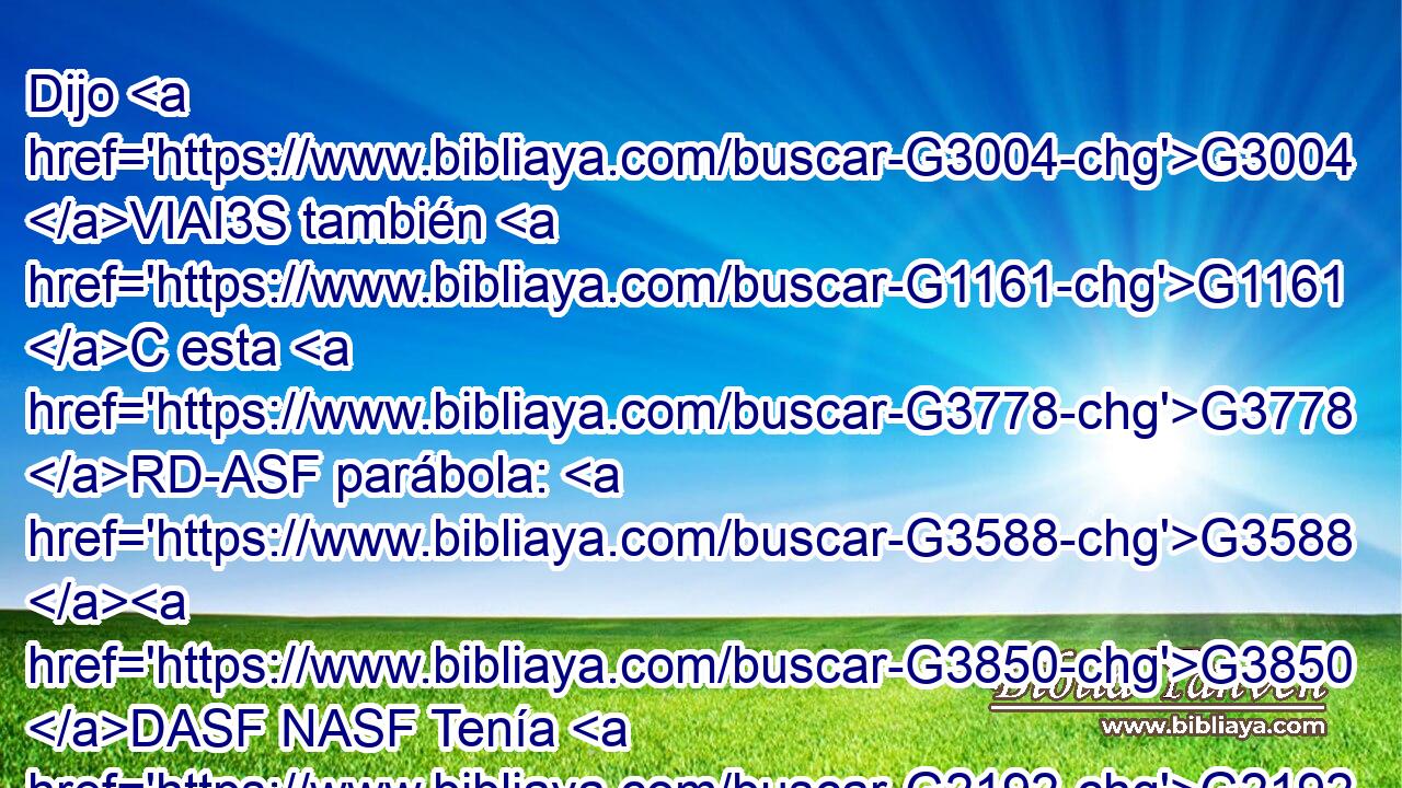 Dijo G3004 VIAI3S también G1161 C esta G3778 RD-ASF parábola: G3588 G3850 DASF NASF Tenía G2192 VIAI3S un G5100 RX-NSM hombre una higuera G4808 NASF plantada G5452 VRPP-SAF en G1722 P su G846 RP-GSM viña, G3588 G290 DDSM NDSM y G2532 C vino G2064 VAAI3S a buscar G2212 VPAP-SNM fruto G2590 NASM en G1722 P ella, G846 RP-DSF y G2532 C no G3756 T lo halló. G2147 VAAI3S 