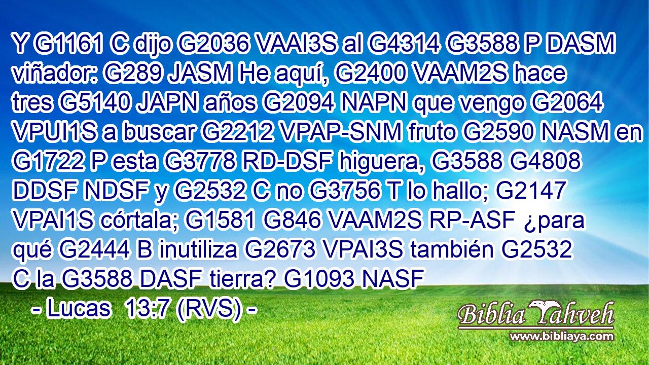 Y G1161 C dijo G2036 VAAI3S al G4314 G3588 P DASM viñador: G289 JASM He aquí, G2400 VAAM2S hace tres G5140 JAPN años G2094 NAPN que vengo G2064 VPUI1S a buscar G2212 VPAP-SNM fruto G2590 NASM en G1722 P esta G3778 RD-DSF higuera, G3588 G4808 DDSF NDSF y G2532 C no G3756 T lo hallo; G2147 VPAI1S córtala; G1581 G846 VAAM2S RP-ASF ¿para qué G2444 B inutiliza G2673 VPAI3S también G2532 C la G3588 DASF tierra? G1093 NASF 