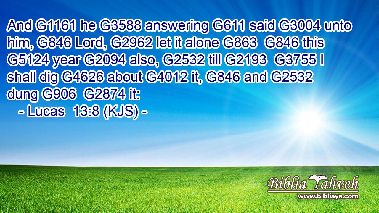 And G1161 he G3588 answering G611 said G3004 unto him, G846 Lord, G2962 let it alone G863  G846 this G5124 year G2094 also, G2532 till G2193  G3755 I shall dig G4626 about G4012 it, G846 and G2532 dung G906  G2874 it: