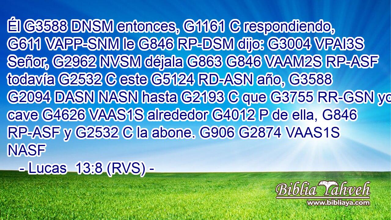 Él G3588 DNSM entonces, G1161 C respondiendo, G611 VAPP-SNM le G846 RP-DSM dijo: G3004 VPAI3S Señor, G2962 NVSM déjala G863 G846 VAAM2S RP-ASF todavía G2532 C este G5124 RD-ASN año, G3588 G2094 DASN NASN hasta G2193 C que G3755 RR-GSN yo cave G4626 VAAS1S alrededor G4012 P de ella, G846 RP-ASF y G2532 C la abone. G906 G2874 VAAS1S NASF 