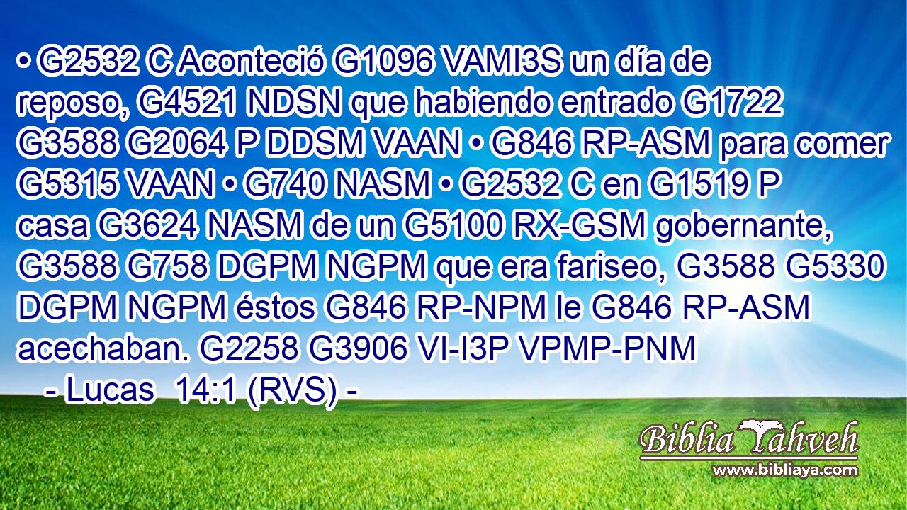 • G2532 C Aconteció G1096 VAMI3S un día de reposo, G4521 NDSN que habiendo entrado G1722 G3588 G2064 P DDSM VAAN • G846 RP-ASM para comer G5315 VAAN • G740 NASM • G2532 C en G1519 P casa G3624 NASM de un G5100 RX-GSM gobernante, G3588 G758 DGPM NGPM que era fariseo, G3588 G5330 DGPM NGPM éstos G846 RP-NPM le G846 RP-ASM acechaban. G2258 G3906 VI-I3P VPMP-PNM 