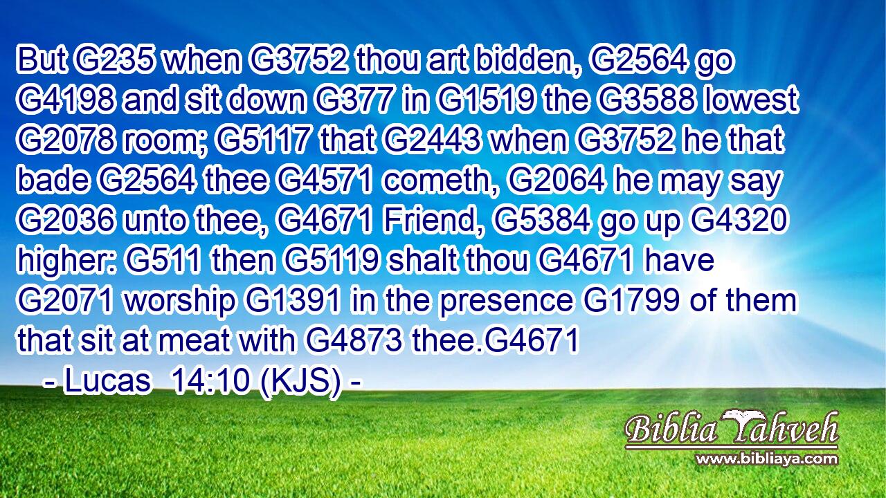 But G235 when G3752 thou art bidden, G2564 go G4198 and sit down G377 in G1519 the G3588 lowest G2078 room; G5117 that G2443 when G3752 he that bade G2564 thee G4571 cometh, G2064 he may say G2036 unto thee, G4671 Friend, G5384 go up G4320 higher: G511 then G5119 shalt thou G4671 have G2071 worship G1391 in the presence G1799 of them that sit at meat with G4873 thee.G4671