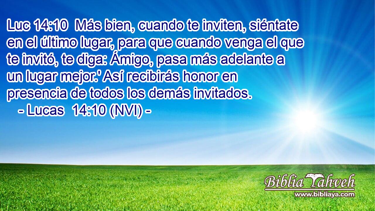 Luc 14:10  Más bien, cuando te inviten, siéntate en el último lugar, para que cuando venga el que te invitó, te diga: Ámigo, pasa más adelante a un lugar mejor.' Así recibirás honor en presencia de todos los demás invitados. 