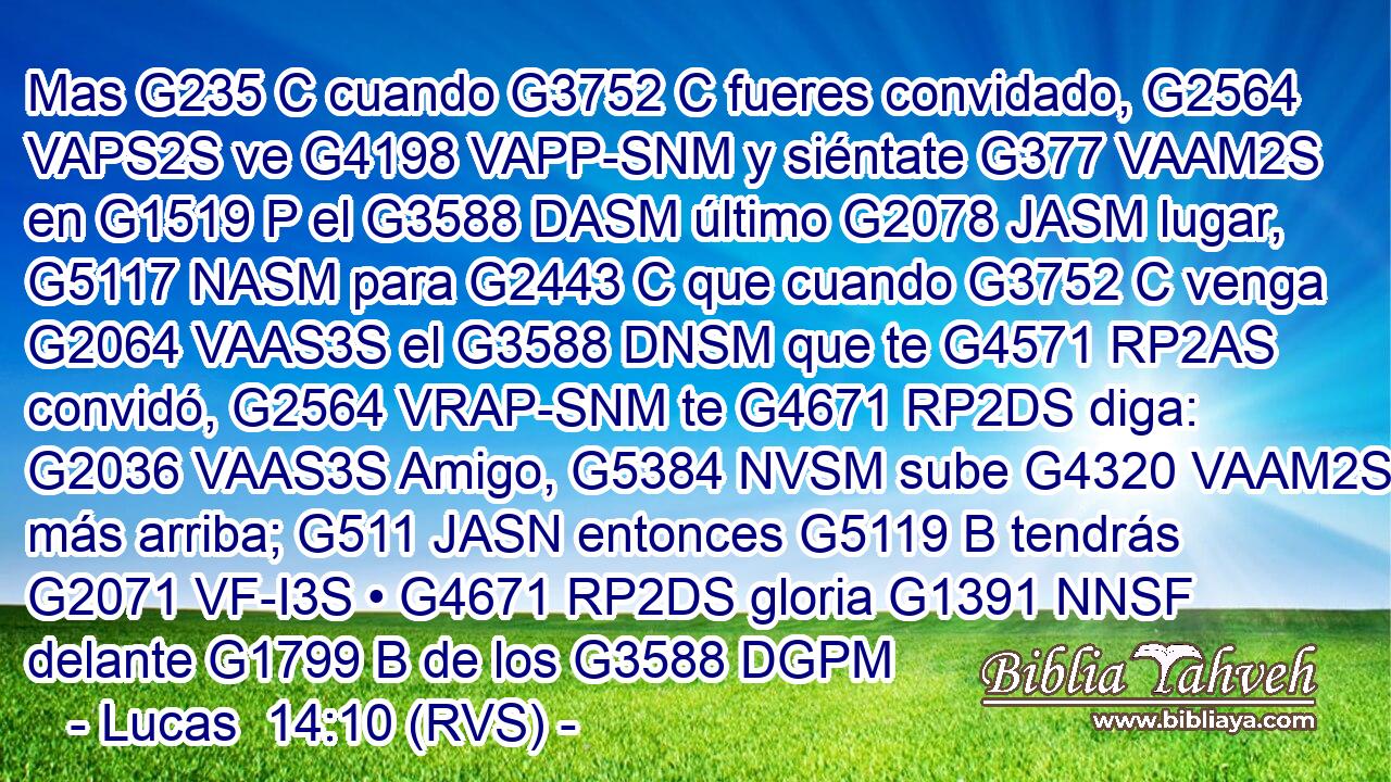 Mas G235 C cuando G3752 C fueres convidado, G2564 VAPS2S ve G4198 VAPP-SNM y siéntate G377 VAAM2S en G1519 P el G3588 DASM último G2078 JASM lugar, G5117 NASM para G2443 C que cuando G3752 C venga G2064 VAAS3S el G3588 DNSM que te G4571 RP2AS convidó, G2564 VRAP-SNM te G4671 RP2DS diga: G2036 VAAS3S Amigo, G5384 NVSM sube G4320 VAAM2S más arriba; G511 JASN entonces G5119 B tendrás G2071 VF-I3S • G4671 RP2DS gloria G1391 NNSF delante G1799 B de los G3588 DGPM 