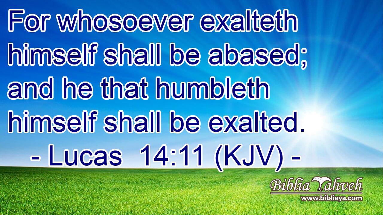 For whosoever exalteth himself shall be abased; and he that humbleth himself shall be exalted.