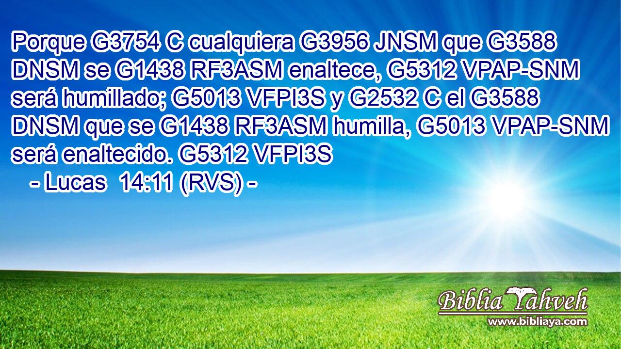 Porque G3754 C cualquiera G3956 JNSM que G3588 DNSM se G1438 RF3ASM enaltece, G5312 VPAP-SNM será humillado; G5013 VFPI3S y G2532 C el G3588 DNSM que se G1438 RF3ASM humilla, G5013 VPAP-SNM será enaltecido. G5312 VFPI3S 