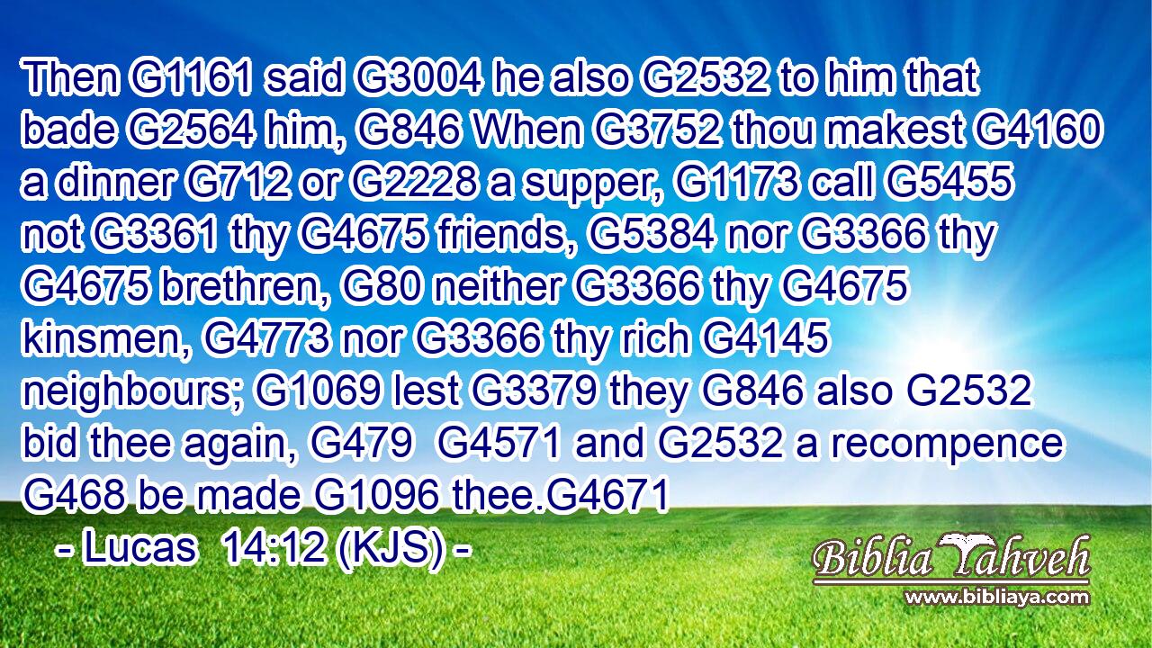 Then G1161 said G3004 he also G2532 to him that bade G2564 him, G846 When G3752 thou makest G4160 a dinner G712 or G2228 a supper, G1173 call G5455 not G3361 thy G4675 friends, G5384 nor G3366 thy G4675 brethren, G80 neither G3366 thy G4675 kinsmen, G4773 nor G3366 thy rich G4145 neighbours; G1069 lest G3379 they G846 also G2532 bid thee again, G479  G4571 and G2532 a recompence G468 be made G1096 thee.G4671