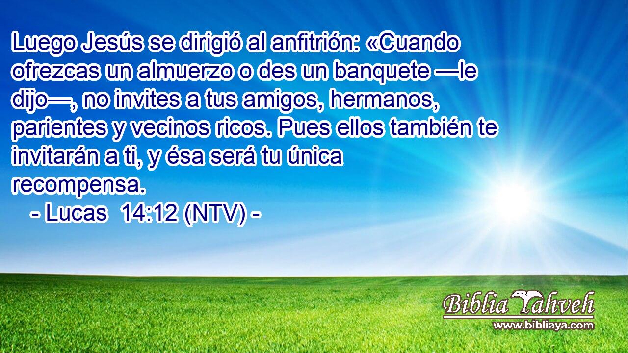 Luego Jesús se dirigió al anfitrión: «Cuando ofrezcas un almuerzo o des un banquete —le dijo—, no invites a tus amigos, hermanos, parientes y vecinos ricos. Pues ellos también te invitarán a ti, y ésa será tu única recompensa.