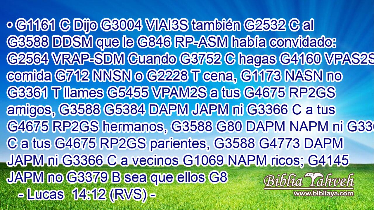 • G1161 C Dijo G3004 VIAI3S también G2532 C al G3588 DDSM que le G846 RP-ASM había convidado: G2564 VRAP-SDM Cuando G3752 C hagas G4160 VPAS2S comida G712 NNSN o G2228 T cena, G1173 NASN no G3361 T llames G5455 VPAM2S a tus G4675 RP2GS amigos, G3588 G5384 DAPM JAPM ni G3366 C a tus G4675 RP2GS hermanos, G3588 G80 DAPM NAPM ni G3366 C a tus G4675 RP2GS parientes, G3588 G4773 DAPM JAPM ni G3366 C a vecinos G1069 NAPM ricos; G4145 JAPM no G3379 B sea que ellos G8