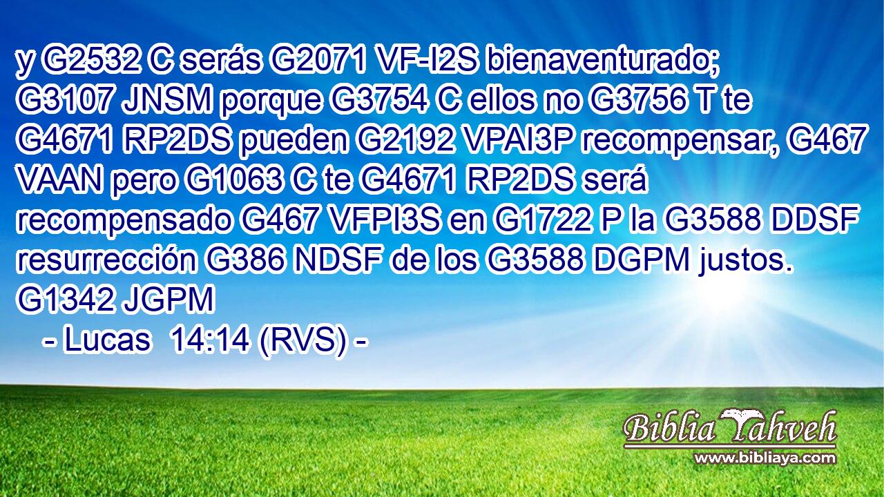 y G2532 C serás G2071 VF-I2S bienaventurado; G3107 JNSM porque G3754 C ellos no G3756 T te G4671 RP2DS pueden G2192 VPAI3P recompensar, G467 VAAN pero G1063 C te G4671 RP2DS será recompensado G467 VFPI3S en G1722 P la G3588 DDSF resurrección G386 NDSF de los G3588 DGPM justos. G1342 JGPM 