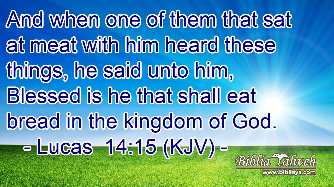 And when one of them that sat at meat with him heard these things, he said unto him, Blessed is he that shall eat bread in the kingdom of God.