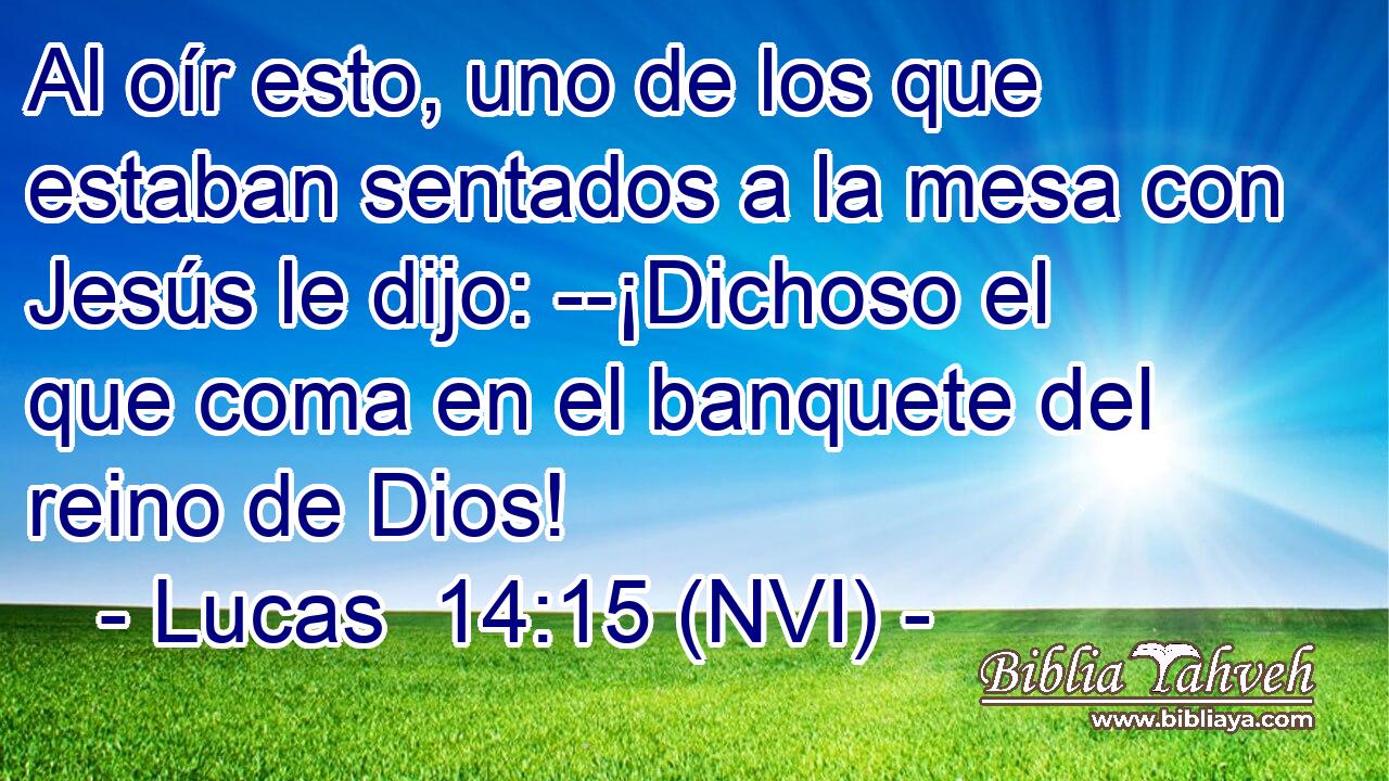  Al oír esto, uno de los que estaban sentados a la mesa con Jesús le dijo: --¡Dichoso el que coma en el banquete del reino de Dios! 